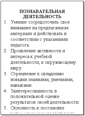 Подпись: ПОЗНАВАТЕЛЬНАЯ
ДЕЯТЕЛЬНОСТЬ
1. Умение сосредоточить свое внимание на предлагаемом ма-териале и действовать в соответ-ствии с указаниями педагога.
2. Проявление активности и инте-реса к учебной деятельности, к окружающему миру.
3. Стремление к овладению новы-ми знаниями, умениями, навы-ками.
4. Заинтересованность в положи-тельной оценке результатов сво-ей деятельности.
5. Склонность к постановке вопро-сов и самостоятельному поиску решений.