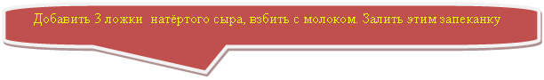 Скругленная прямоугольная выноска: Добавить 3 ложки натёртого сыра, взбить с молоком. Залить этим запеканку