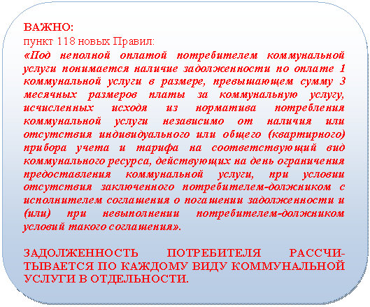 Скругленный прямоугольник: ВАЖНО:
пункт 118 новых Правил:
«Под неполной оплатой потребителем коммунальной услуги понимается наличие задолженности по оплате 1 коммунальной услуги в размере, превышающем сумму 3 месячных размеров платы за коммунальную услугу, исчисленных исходя из норматива потребления коммунальной услуги независимо от наличия или отсутствия индивидуального или общего (квартирного) прибора учета и тарифа на соответствующий вид коммунального ресурса, действующих на день ограничения предоставления коммунальной услуги, при условии отсутствия заключенного потребителем-должником с исполнителем соглашения о погашении задолженности и (или) при невыполнении потребителем-должником условий такого соглашения».
ЗАДОЛЖЕННОСТЬ ПОТРЕБИТЕЛЯ РАССЧИ-ТЫВАЕТСЯ ПО КАЖДОМУ ВИДУ КОММУНАЛЬНОЙ УСЛУГИ В ОТДЕЛЬНОСТИ.